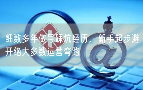 细数多年做号踩坑经历，新手起步避开绝大多数运营弯路