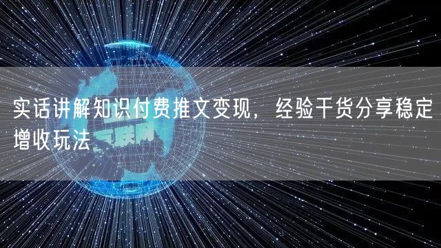 实话讲解知识付费推文变现，经验干货分享稳定增收玩法