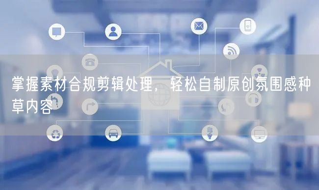 掌握素材合规剪辑处理，轻松自制原创氛围感种草内容