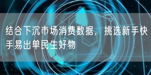 结合下沉市场消费数据，挑选新手快手易出单民生好物