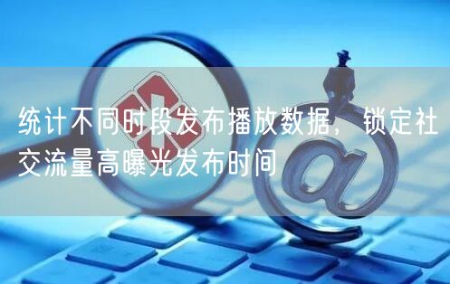 统计不同时段发布播放数据，锁定社交流量高曝光发布时间