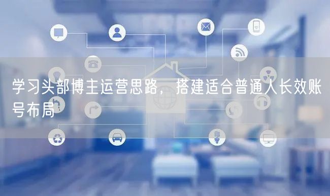 学习头部博主运营思路，搭建适合普通人长效账号布局