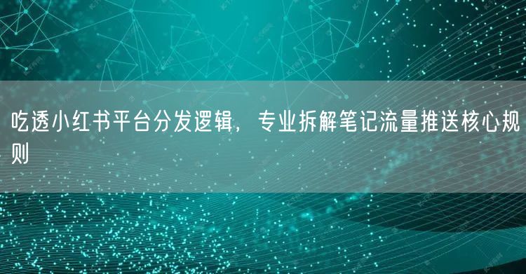 吃透小红书平台分发逻辑，专业拆解笔记流量推送核心规则