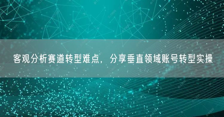 客观分析赛道转型难点，分享垂直领域账号转型实操