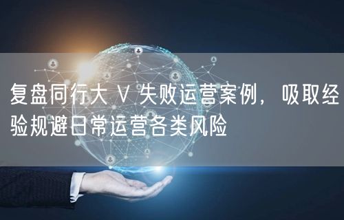 复盘同行大 V 失败运营案例，吸取经验规避日常运营各类风险