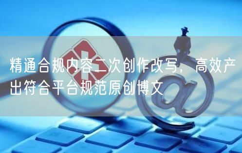 精通合规内容二次创作改写，高效产出符合平台规范原创博文