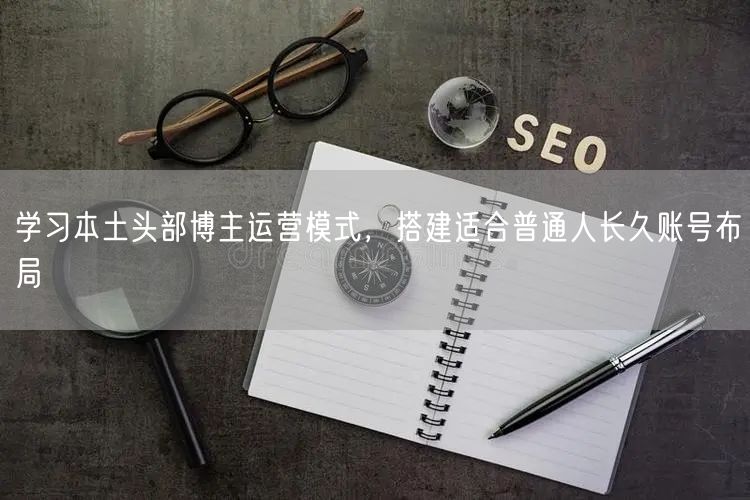 学习本土头部博主运营模式，搭建适合普通人长久账号布局