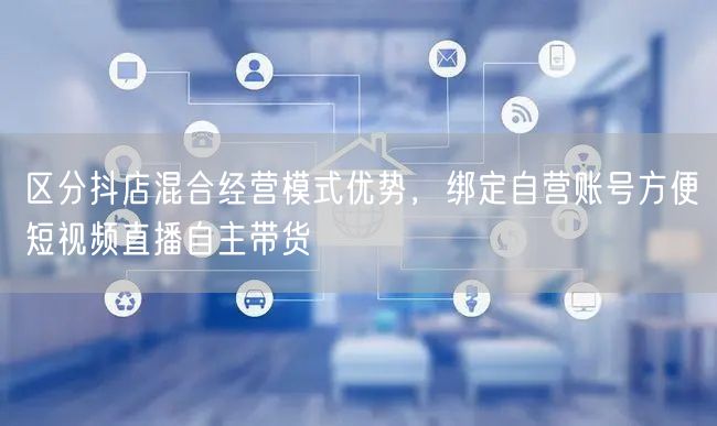 区分抖店混合经营模式优势，绑定自营账号方便短视频直播自主带货