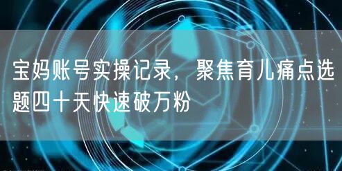 宝妈账号实操记录，聚焦育儿痛点选题四十天快速破万粉