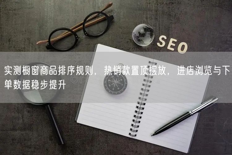 实测橱窗商品排序规则，热销款置顶摆放，进店浏览与下单数据稳步提升