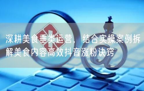 深耕美食垂类运营，结合实操案例拆解美食内容高效抖音涨粉诀窍
