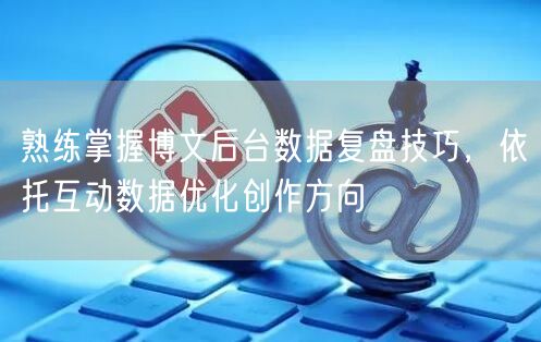 熟练掌握博文后台数据复盘技巧，依托互动数据优化创作方向