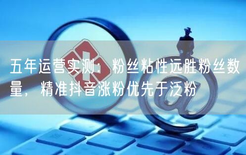 五年运营实测：粉丝粘性远胜粉丝数量，精准抖音涨粉优先于泛粉