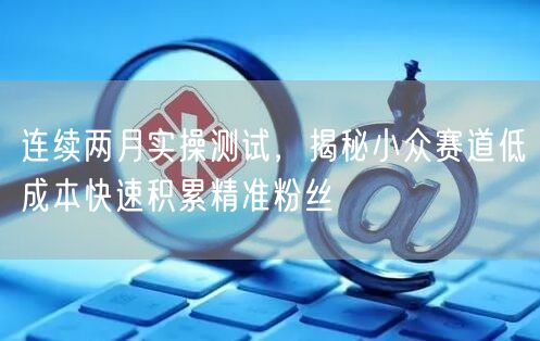 连续两月实操测试，揭秘小众赛道低成本快速积累精准粉丝
