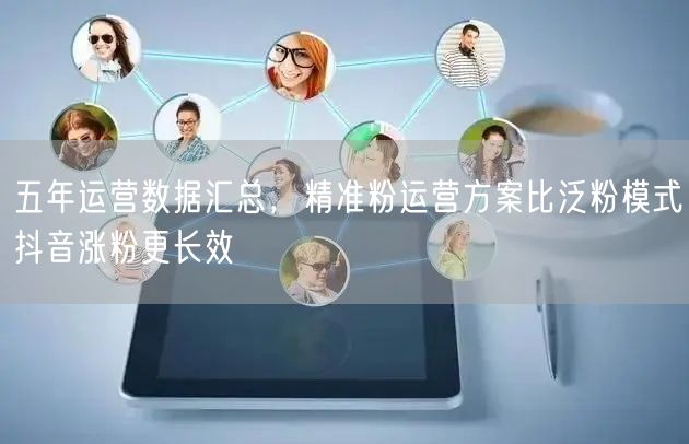 五年运营数据汇总，精准粉运营方案比泛粉模式抖音涨粉更长效