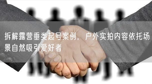 拆解露营垂类起号案例，户外实拍内容依托场景自然吸引爱好者