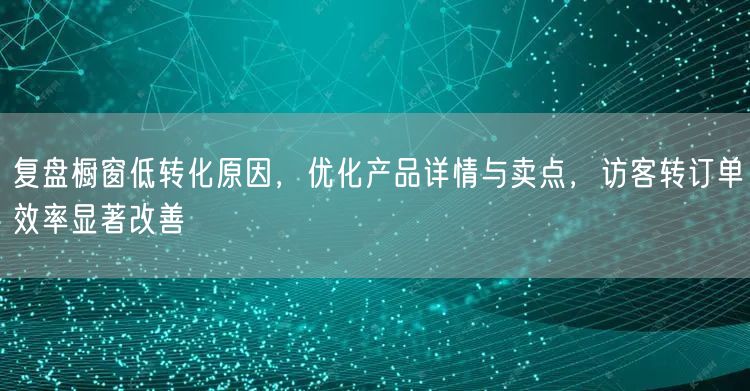 复盘橱窗低转化原因，优化产品详情与卖点，访客转订单效率显著改善
