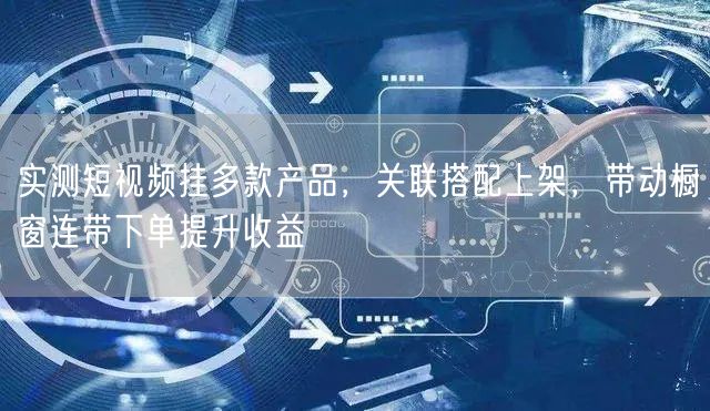 实测短视频挂多款产品，关联搭配上架，带动橱窗连带下单提升收益