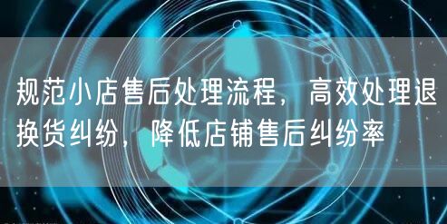规范小店售后处理流程，高效处理退换货纠纷，降低店铺售后纠纷率
