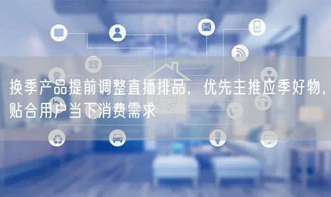 换季产品提前调整直播排品，优先主推应季好物，贴合用户当下消费需求
