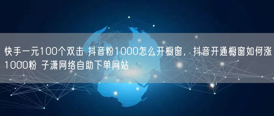快手一元100个双击 抖音粉1000怎么开橱窗，抖音开通橱窗如何涨1000粉 子潇网络自助下单网站