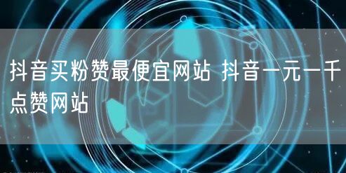 抖音买粉赞最便宜网站 抖音一元一千点赞网站