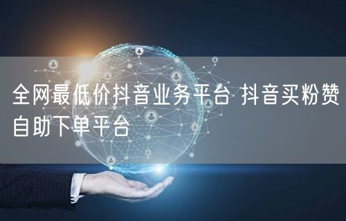 全网最低价抖音业务平台 抖音买粉赞自助下单平台