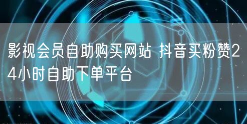 影视会员自助购买网站 抖音买粉赞24小时自助下单平台