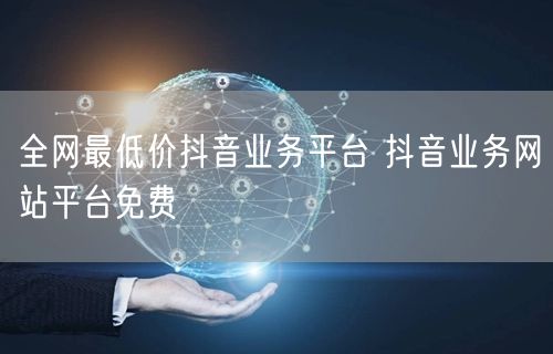 全网最低价抖音业务平台 抖音业务网站平台免费