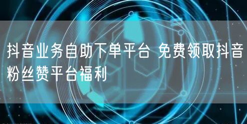抖音业务自助下单平台 免费领取抖音粉丝赞平台福利