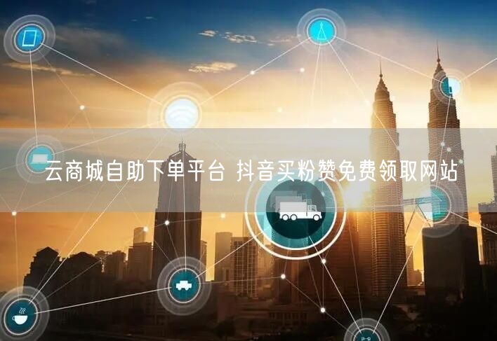 云商城自助下单平台 抖音买粉赞免费领取网站