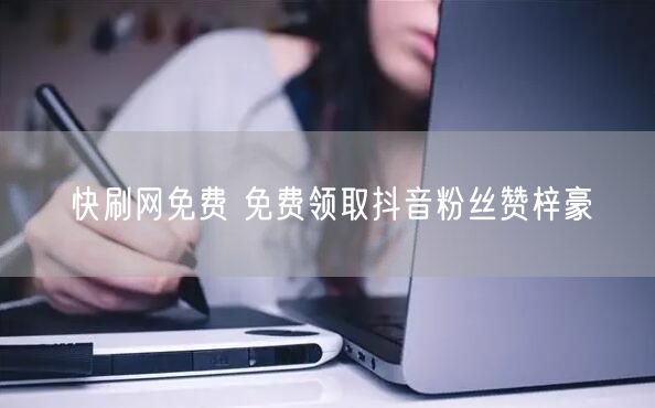 快刷网免费 免费领取抖音粉丝赞梓豪