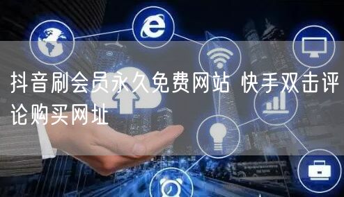 抖音刷会员永久免费网站 快手双击评论购买网址