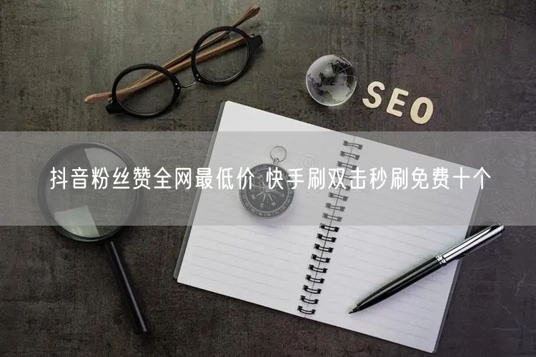 抖音粉丝赞全网最低价 快手刷双击秒刷免费十个